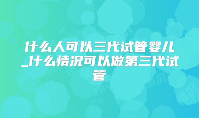 什么人可以三代试管婴儿_什么情况可以做第三代试管