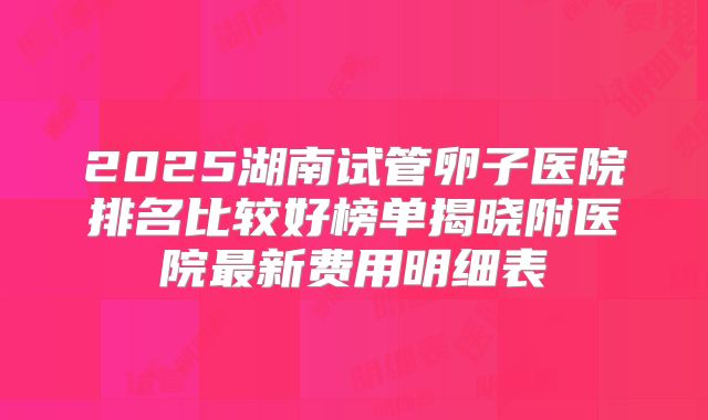 2025湖南试管卵子医院排名比较好榜单揭晓附医院最新费用明细表