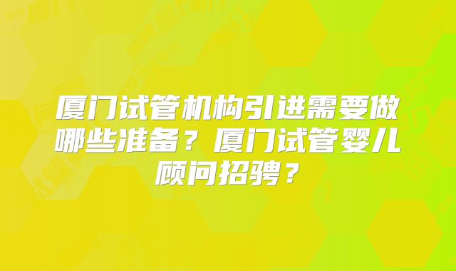 厦门试管机构引进需要做哪些准备？厦门试管婴儿顾问招骋？