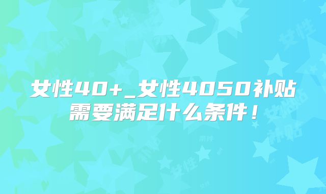 女性40+_女性4050补贴需要满足什么条件！