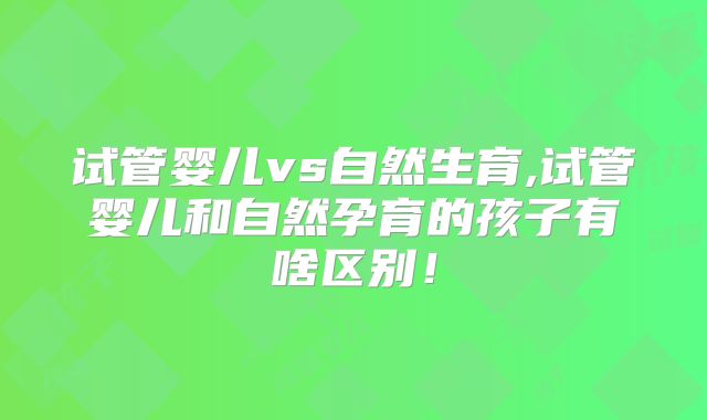 试管婴儿vs自然生育,试管婴儿和自然孕育的孩子有啥区别!