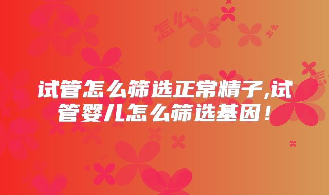 试管怎么筛选正常精子,试管婴儿怎么筛选基因!
