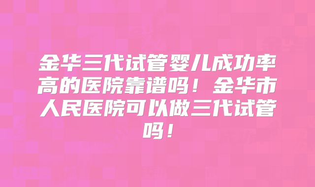 金华三代试管婴儿成功率高的医院靠谱吗！金华市人民医院可以做三代试管吗！