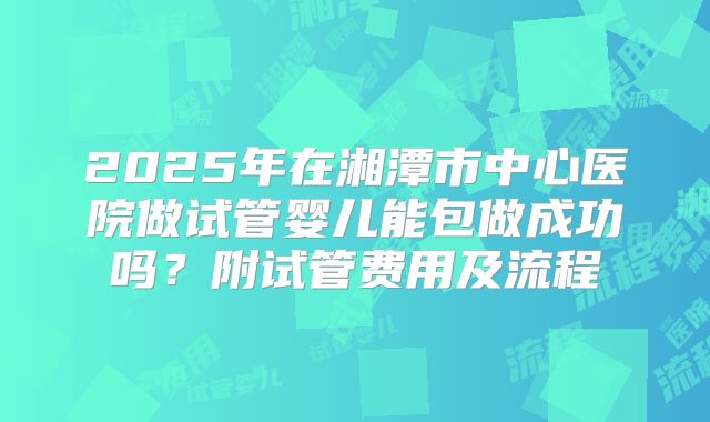 2025年在湘潭市中心医院做试管婴儿能包做成功吗?附试管费用及流程