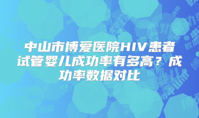 中山市博爱医院HIV患者试管婴儿成功率有多高？成功率数据对比