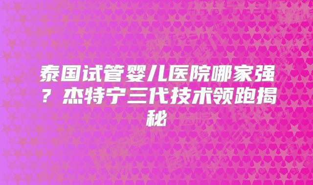 泰国试管婴儿医院哪家强？杰特宁三代技术领跑揭秘