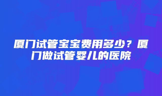 厦门试管宝宝费用多少？厦门做试管婴儿的医院