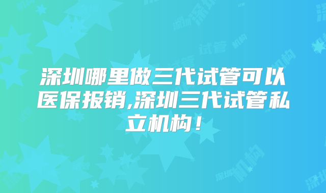 深圳哪里做三代试管可以医保报销,深圳三代试管私立机构！