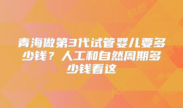 青海做第3代试管婴儿要多少钱？人工和自然周期多少钱看这