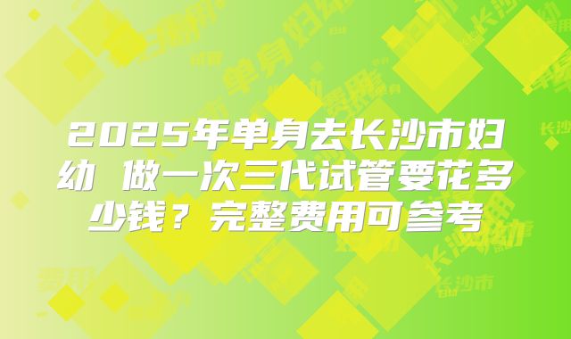 2025年单身去长沙市妇幼 做一次三代试管要花多少钱?完整费用可参考