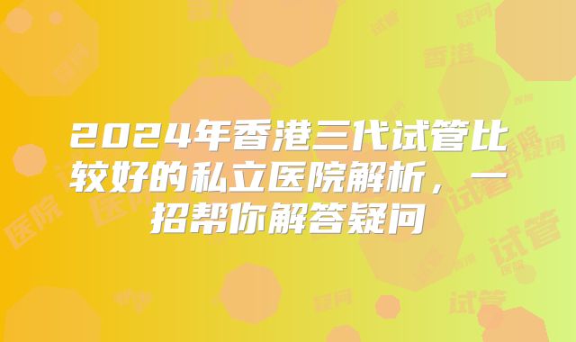 2024年香港三代试管比较好的私立医院解析，一招帮你解答疑问