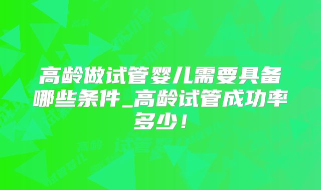 高龄做试管婴儿需要具备哪些条件_高龄试管成功率多少！