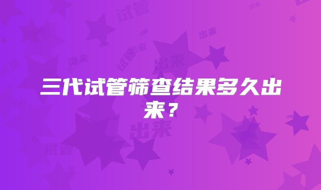 三代试管筛查结果多久出来？