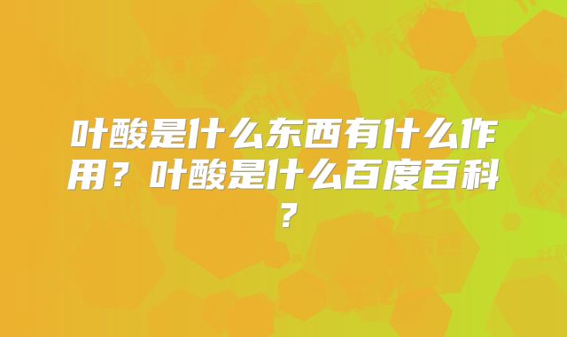 叶酸是什么东西有什么作用？叶酸是什么百度百科？