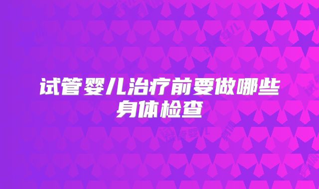 试管婴儿治疗前要做哪些身体检查