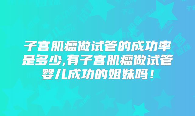 子宫肌瘤做试管的成功率是多少,有子宫肌瘤做试管婴儿成功的姐妹吗!