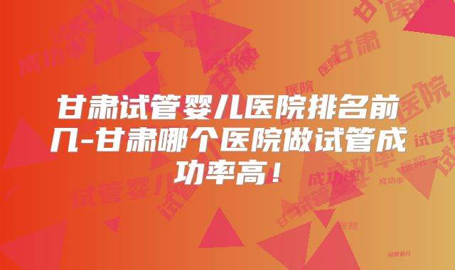 甘肃试管婴儿医院排名前几-甘肃哪个医院做试管成功率高！