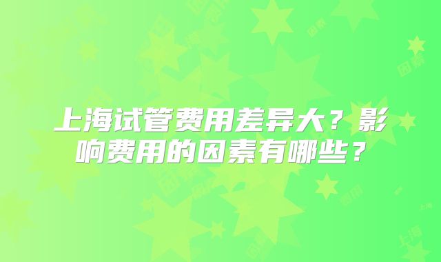 上海试管费用差异大？影响费用的因素有哪些？