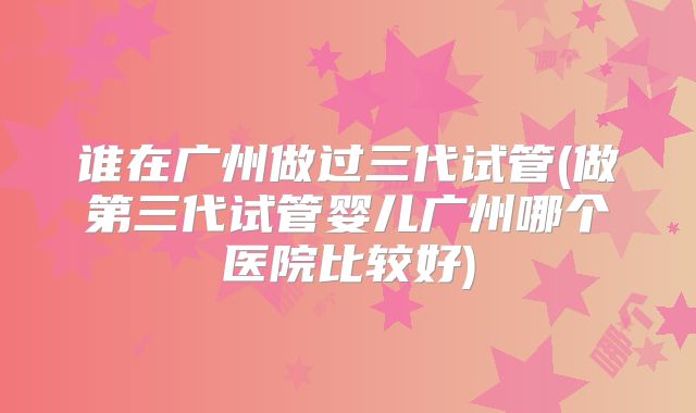 谁在广州做过三代试管(做第三代试管婴儿广州哪个医院比较好)