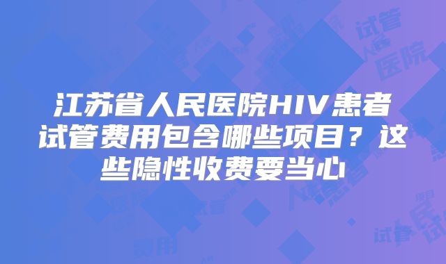 江苏省人民医院HIV患者试管费用包含哪些项目？这些隐性收费要当心