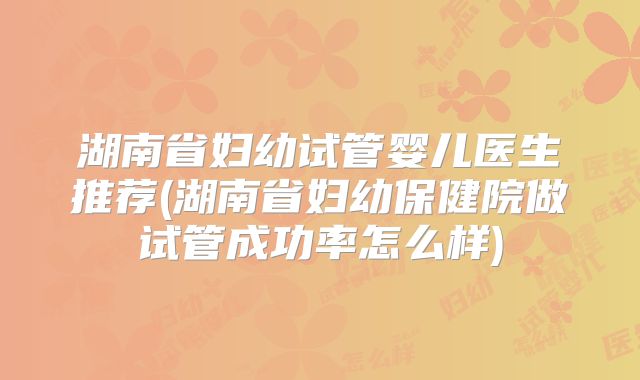 湖南省妇幼试管婴儿医生推荐(湖南省妇幼保健院做试管成功率怎么样)