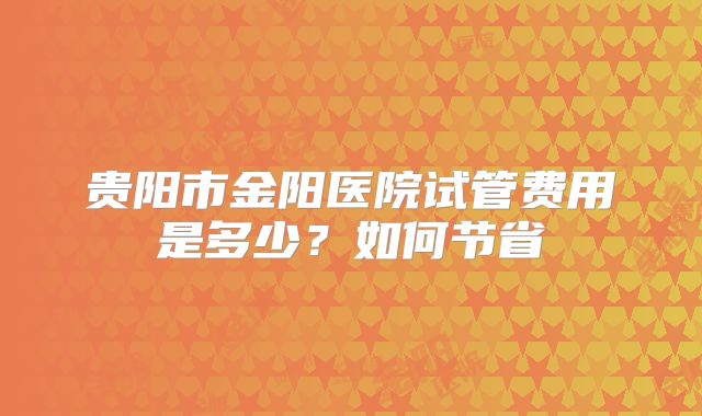 贵阳市金阳医院试管费用是多少?如何节省