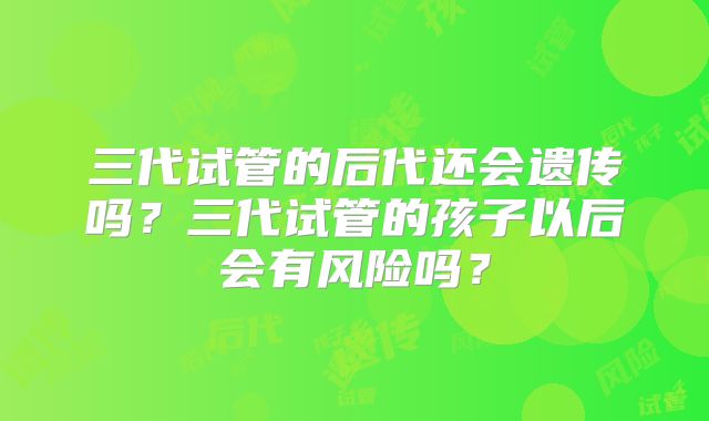 三代试管的后代还会遗传吗？三代试管的孩子以后会有风险吗？