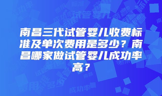 南昌三代试管婴儿收费标准及单次费用是多少？南昌哪家做试管婴儿成功率高？