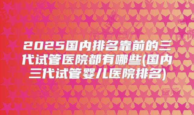 2025国内排名靠前的三代试管医院都有哪些(国内三代试管婴儿医院排名)