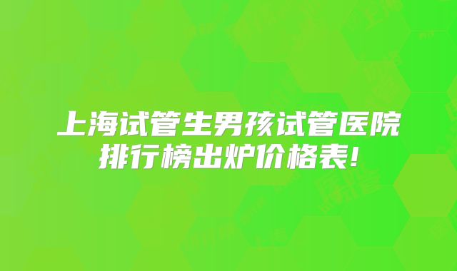 上海试管生男孩试管医院排行榜出炉价格表!