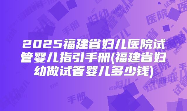2025福建省妇儿医院试管婴儿指引手册(福建省妇幼做试管婴儿多少钱)