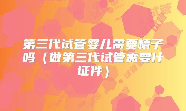 第三代试管婴儿需要精子吗（做第三代试管需要什证件）