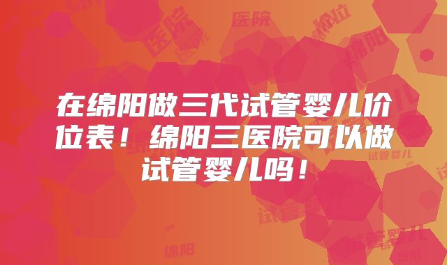 在绵阳做三代试管婴儿价位表!绵阳三医院可以做试管婴儿吗!