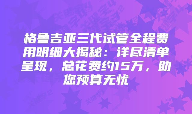 格鲁吉亚三代试管全程费用明细大揭秘:详尽清单呈现,总花费约15万,助您预算无忧