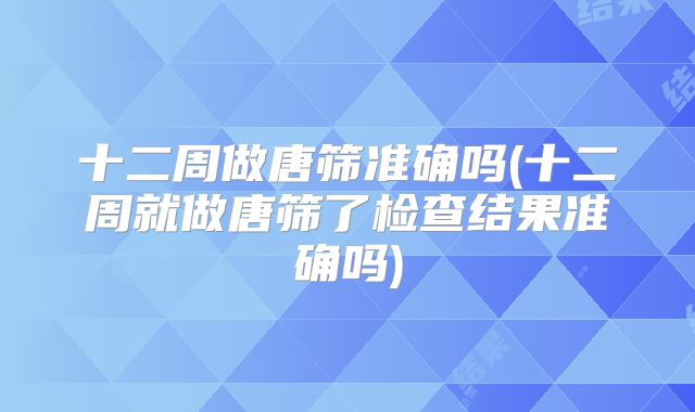 十二周做唐筛准确吗(十二周就做唐筛了检查结果准确吗)