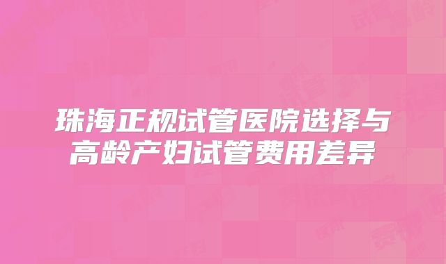 珠海正规试管医院选择与高龄产妇试管费用差异