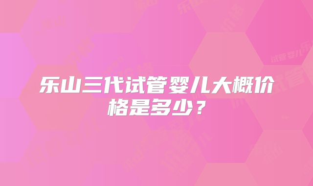 乐山三代试管婴儿大概价格是多少？