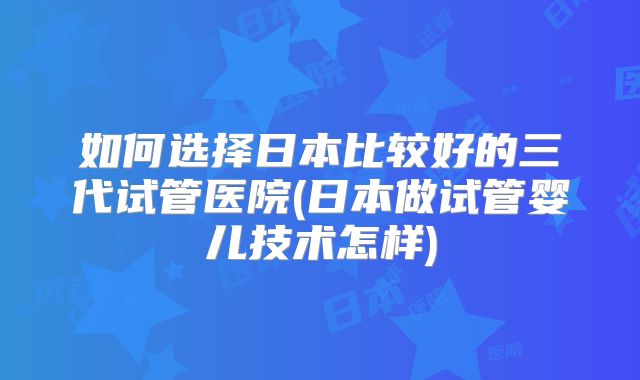如何选择日本比较好的三代试管医院(日本做试管婴儿技术怎样)
