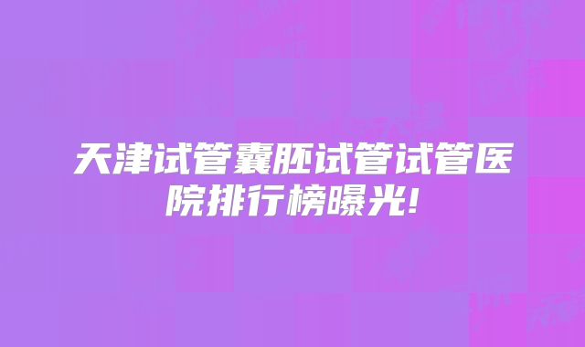 天津试管囊胚试管试管医院排行榜曝光!