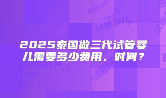 2025泰国做三代试管婴儿需要多少费用、时间？
