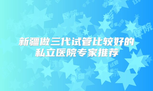 新疆做三代试管比较好的私立医院专家推荐