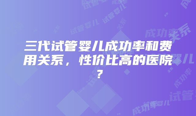 三代试管婴儿成功率和费用关系，性价比高的医院？