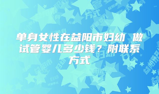 单身女性在益阳市妇幼 做试管婴儿多少钱？附联系方式