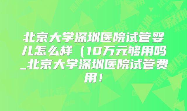 北京大学深圳医院试管婴儿怎么样（10万元够用吗_北京大学深圳医院试管费用！