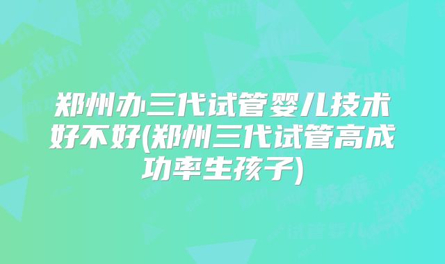 郑州办三代试管婴儿技术好不好(郑州三代试管高成功率生孩子)