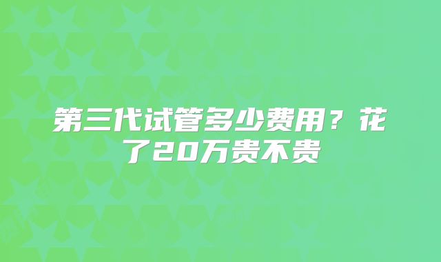 第三代试管多少费用？花了20万贵不贵