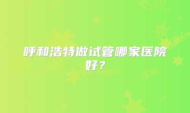 呼和浩特做试管哪家医院好？