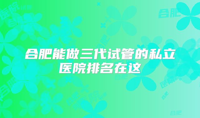合肥能做三代试管的私立医院排名在这