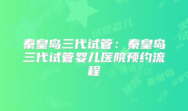 秦皇岛三代试管：秦皇岛三代试管婴儿医院预约流程