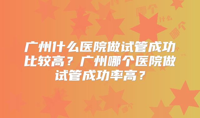 广州什么医院做试管成功比较高？广州哪个医院做试管成功率高？